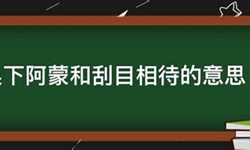 吴下阿蒙刮目相看-用刮目相待和吴下阿蒙造句一样吗